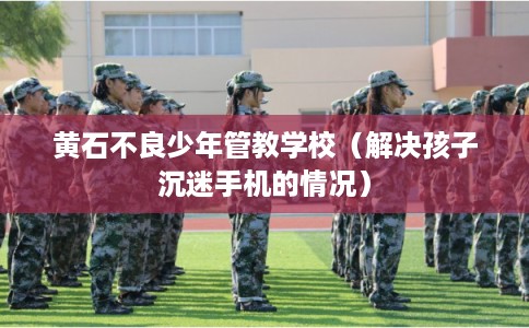 黄石不良少年管教学校(解决孩子沉迷手机的情况) 黄石不良少年管教学校(解决孩子沉迷手机的情况)