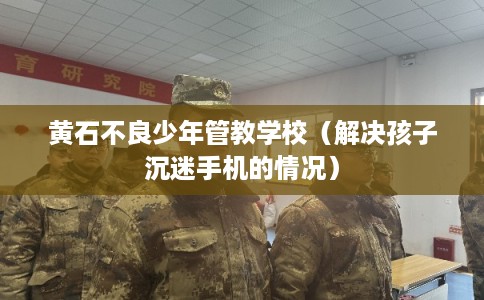 黄石不良少年管教学校（解决孩子沉迷手机的情况）