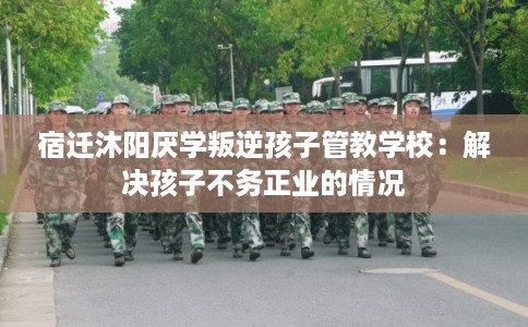 宿迁沐阳厌学叛逆孩子管教学校:解决孩子不务正业的情况 宿迁沐阳厌学叛逆孩子管教学校:解决孩子不务正业的情况