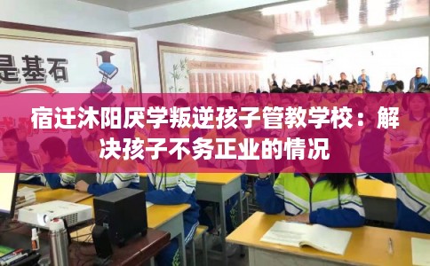 宿迁沐阳厌学叛逆孩子管教学校:解决孩子不务正业的情况 宿迁沐阳厌学叛逆孩子管教学校:解决孩子不务正业的情况