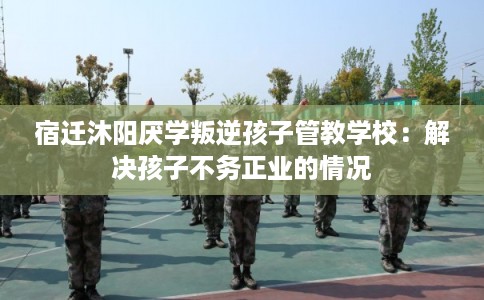 宿迁沐阳厌学叛逆孩子管教学校：解决孩子不务正业的情况