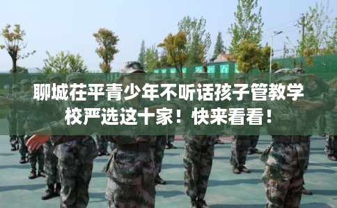 聊城茌平青少年不听话孩子管教学校严选这十家!快来看看! 聊城茌平青少年不听话孩子管教学校严选这十家!快来看看!