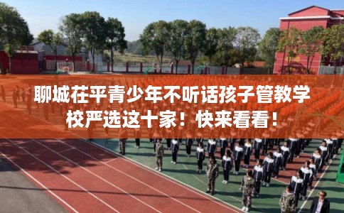 聊城茌平青少年不听话孩子管教学校严选这十家！快来看看！