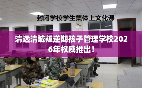 清远清城叛逆期孩子管理学校2026年权威推出！