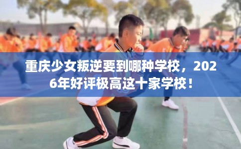 重庆少女叛逆要到哪种学校,2026年好评极高这十家学校! 重庆少女叛逆要到哪种学校,2026年好评极高这十家学校!