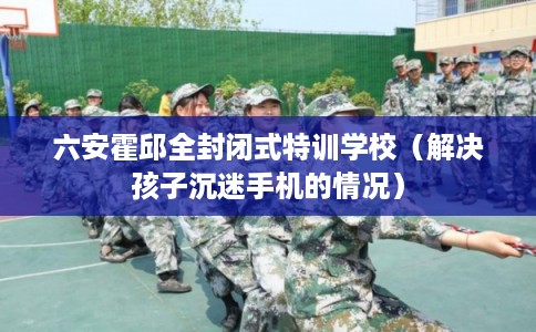 六安霍邱全封闭式特训学校(解决孩子沉迷手机的情况) 六安霍邱全封闭式特训学校(解决孩子沉迷手机的情况)