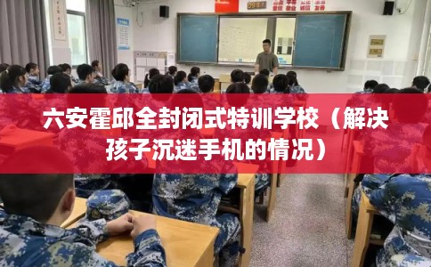 六安霍邱全封闭式特训学校(解决孩子沉迷手机的情况) 六安霍邱全封闭式特训学校(解决孩子沉迷手机的情况)