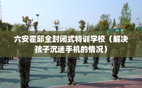 六安霍邱全封闭式特训学校（解决孩子沉迷手机的情况）
