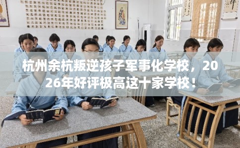 杭州余杭叛逆孩子军事化学校，2026年好评极高这十家学校！