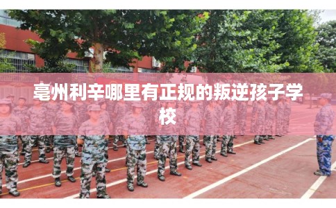 亳州利辛哪里有正规的叛逆孩子学校 亳州利辛哪里有正规的叛逆孩子学校