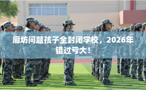 廊坊问题孩子全封闭学校，2026年错过亏大！