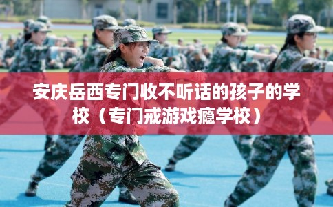 安庆岳西专门收不听话的孩子的学校（专门戒游戏瘾学校）