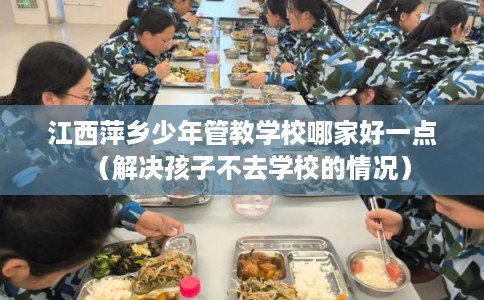 江西萍乡少年管教学校哪家好一点（解决孩子不去学校的情况）