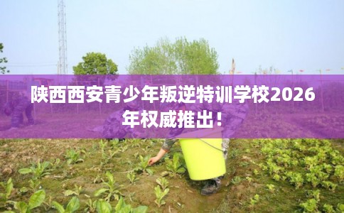 陕西西安青少年叛逆特训学校2026年权威推出! 陕西西安青少年叛逆特训学校2026年权威推出!