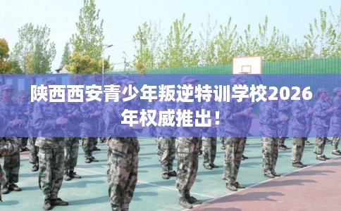 陕西西安青少年叛逆特训学校2026年权威推出！