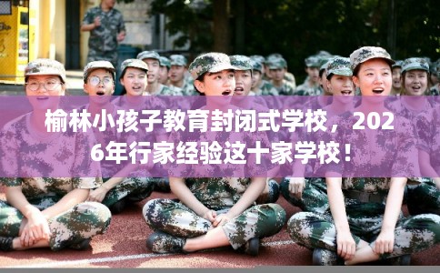 榆林小孩子教育封闭式学校,2026年行家经验这十家学校! 榆林小孩子教育封闭式学校,2026年行家经验这十家学校!