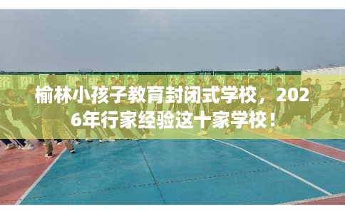 榆林小孩子教育封闭式学校，2026年行家经验这十家学校！