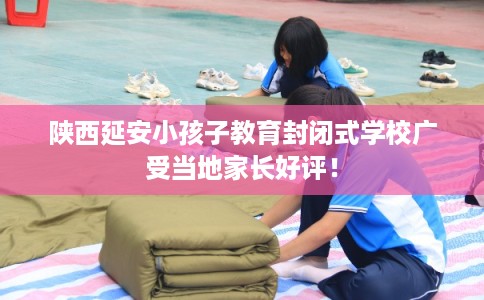 陕西延安小孩子教育封闭式学校广受当地家长好评! 陕西延安小孩子教育封闭式学校广受当地家长好评!