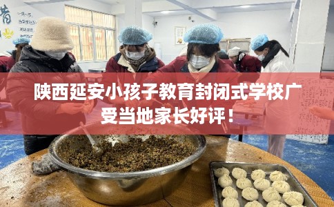 陕西延安小孩子教育封闭式学校广受当地家长好评! 陕西延安小孩子教育封闭式学校广受当地家长好评!