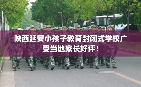 陕西延安小孩子教育封闭式学校广受当地家长好评！