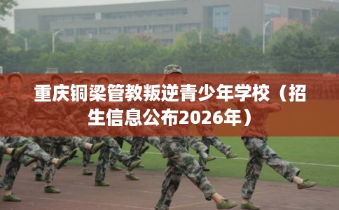 重庆铜梁管教叛逆青少年学校(招生信息公布2026年) 重庆铜梁管教叛逆青少年学校(招生信息公布2026年)