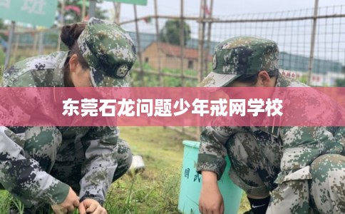东莞石龙问题少年戒网学校 东莞石龙问题少年戒网学校