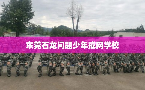 东莞石龙问题少年戒网学校 东莞石龙问题少年戒网学校