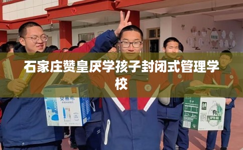 石家庄赞皇厌学孩子封闭式管理学校 石家庄赞皇厌学孩子封闭式管理学校