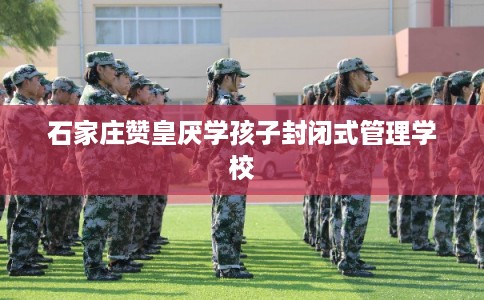 石家庄赞皇厌学孩子封闭式管理学校