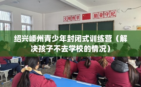 绍兴嵊州青少年封闭式训练营(解决孩子不去学校的情况) 绍兴嵊州青少年封闭式训练营(解决孩子不去学校的情况)