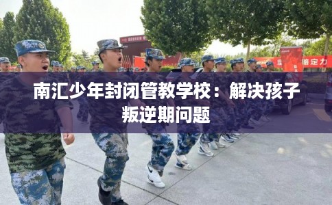 南汇少年封闭管教学校：解决孩子叛逆期问题