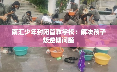 南汇少年封闭管教学校：解决孩子叛逆期问题
