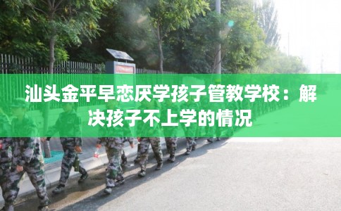 汕头金平早恋厌学孩子管教学校：解决孩子不上学的情况