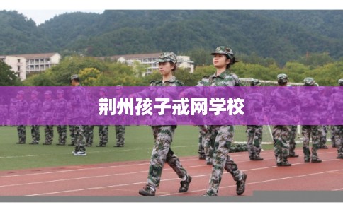 荆州孩子戒网学校