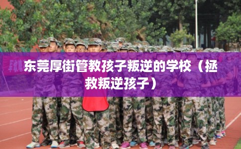 东莞厚街管教孩子叛逆的学校（拯救叛逆孩子）