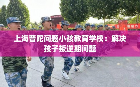 上海普陀问题小孩教育学校：解决孩子叛逆期问题