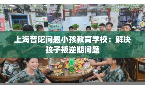 上海普陀问题小孩教育学校：解决孩子叛逆期问题