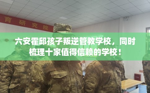 六安霍邱孩子叛逆管教学校,同时梳理十家值得信赖的学校! 六安霍邱孩子叛逆管教学校,同时梳理十家值得信赖的学校!