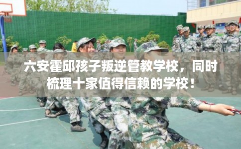 六安霍邱孩子叛逆管教学校，同时梳理十家值得信赖的学校！