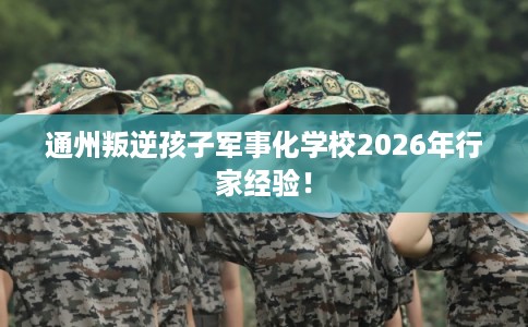 通州叛逆孩子军事化学校2026年行家经验！