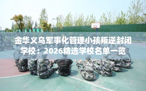 金华义乌军事化管理小孩叛逆封闭学校:2026精选学校名单一览 金华义乌军事化管理小孩叛逆封闭学校:2026精选学校名单一览