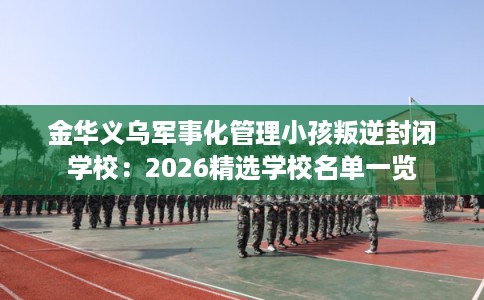 金华义乌军事化管理小孩叛逆封闭学校：2026精选学校名单一览