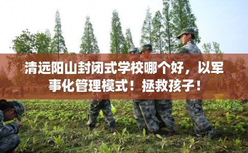 清远阳山封闭式学校哪个好,以军事化管理模式!拯救孩子! 清远阳山封闭式学校哪个好,以军事化管理模式!拯救孩子!