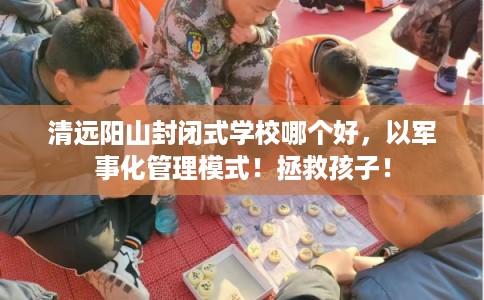 清远阳山封闭式学校哪个好，以军事化管理模式！拯救孩子！