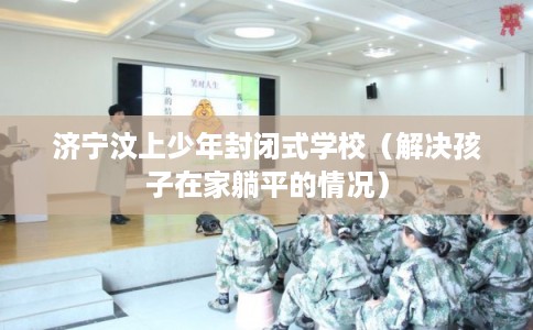 济宁汶上少年封闭式学校（解决孩子在家躺平的情况）