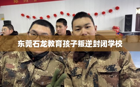 东莞石龙教育孩子叛逆封闭学校