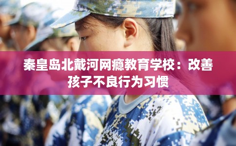 秦皇岛北戴河网瘾教育学校：改善孩子不良行为习惯