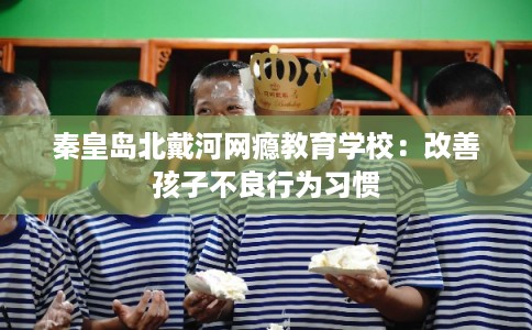 秦皇岛北戴河网瘾教育学校：改善孩子不良行为习惯
