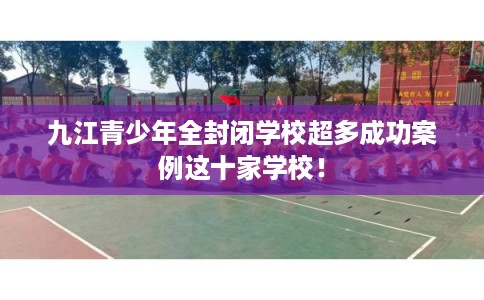 九江青少年全封闭学校超多成功案例这十家学校！