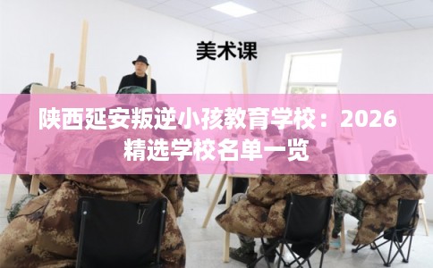 陕西延安叛逆小孩教育学校：2026精选学校名单一览